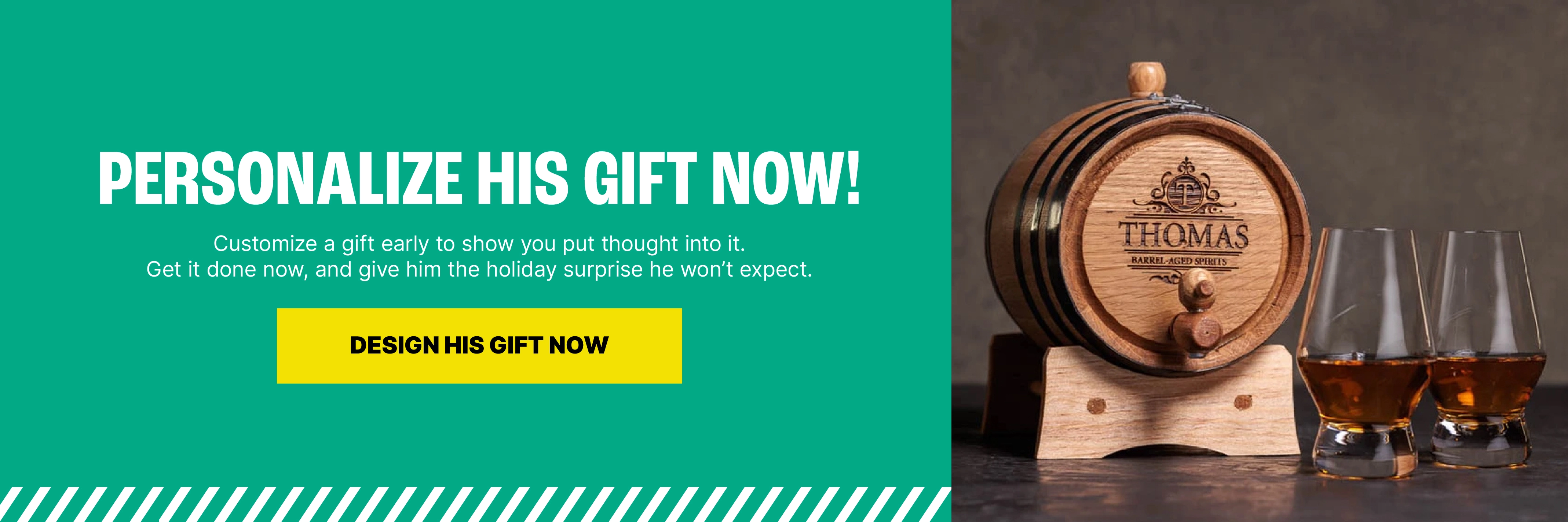 Personalize His Gift Now, Be the Holiday Hero Later. Customize a gift early to show you put thought into it. Get it done now, and give him the holiday surprise he won’t expect. Personalize Now, Thank Us Later.