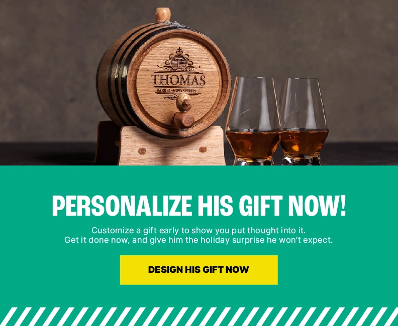 Personalize His Gift Now, Be the Holiday Hero Later. Customize a gift early to show you put thought into it. Get it done now, and give him the holiday surprise he won’t expect. Personalize Now, Thank Us Later.